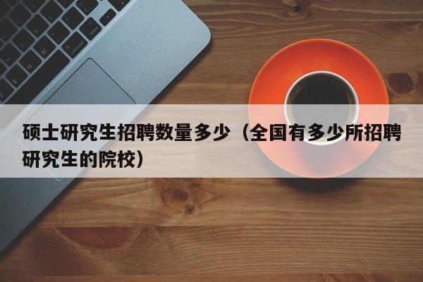 硕士研究生招聘数量多少（全国有多少所招聘研究生的院校）-第1张图片-公办高校硕士招聘信息-最新高校硕士招聘信息-公办高校招聘条件