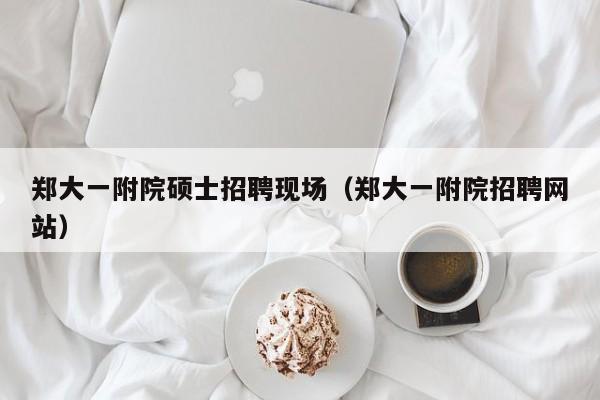 郑大一附院硕士招聘现场（郑大一附院招聘网站）-第1张图片-公办高校硕士招聘信息-最新高校硕士招聘信息-公办高校招聘条件