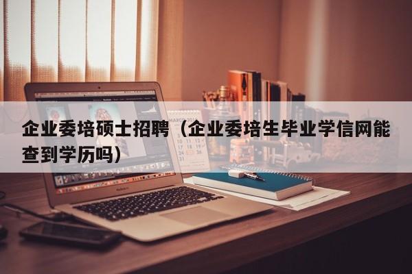 企业委培硕士招聘（企业委培生毕业学信网能查到学历吗）-第1张图片-公办高校硕士招聘信息-最新高校硕士招聘信息-公办高校招聘条件