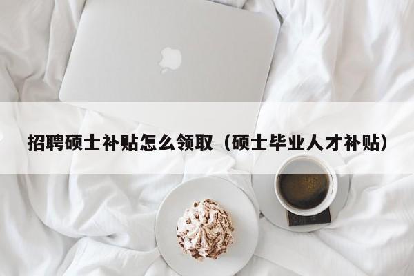 招聘硕士补贴怎么领取（硕士毕业人才补贴）-第1张图片-公办高校硕士招聘信息-最新高校硕士招聘信息-公办高校招聘条件