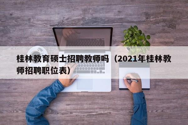 桂林教育硕士招聘教师吗（2021年桂林教师招聘职位表）-第1张图片-公办高校硕士招聘信息-最新高校硕士招聘信息-公办高校招聘条件