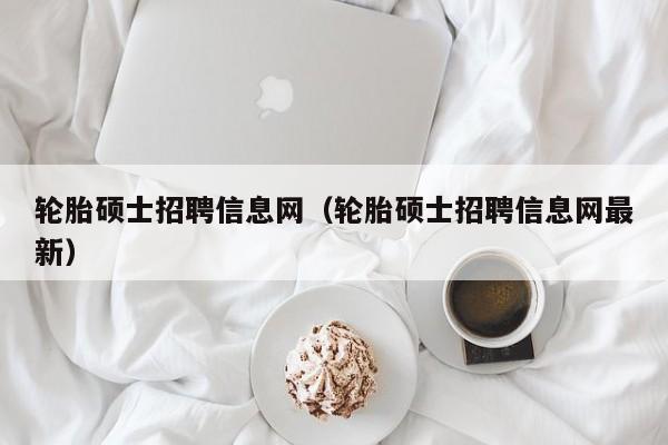 轮胎硕士招聘信息网（轮胎硕士招聘信息网最新）-第1张图片-公办高校硕士招聘信息-最新高校硕士招聘信息-公办高校招聘条件