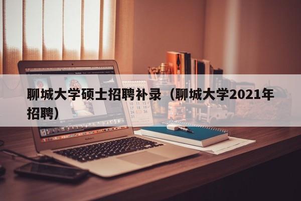 聊城大学硕士招聘补录（聊城大学2021年招聘）-第1张图片-公办高校硕士招聘信息-最新高校硕士招聘信息-公办高校招聘条件