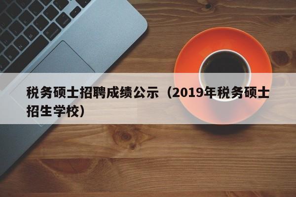 税务硕士招聘成绩公示（2019年税务硕士招生学校）-第1张图片-公办高校硕士招聘信息-最新高校硕士招聘信息-公办高校招聘条件