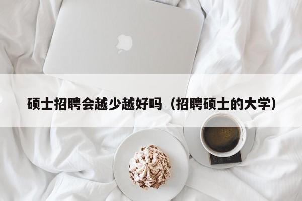 硕士招聘会越少越好吗（招聘硕士的大学）-第1张图片-公办高校硕士招聘信息-最新高校硕士招聘信息-公办高校招聘条件