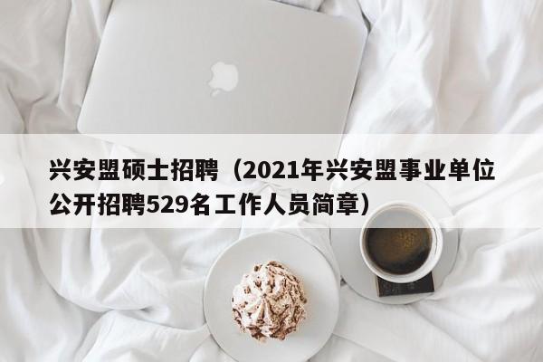 兴安盟硕士招聘（2021年兴安盟事业单位公开招聘529名工作人员简章）-第1张图片-公办高校硕士招聘信息-最新高校硕士招聘信息-公办高校招聘条件