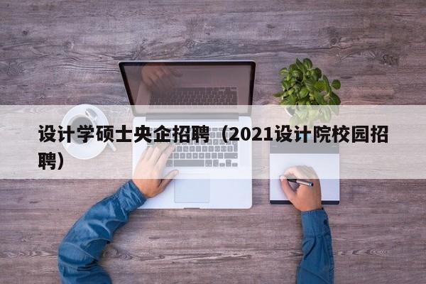 设计学硕士央企招聘（2021设计院校园招聘）-第1张图片-公办高校硕士招聘信息-最新高校硕士招聘信息-公办高校招聘条件