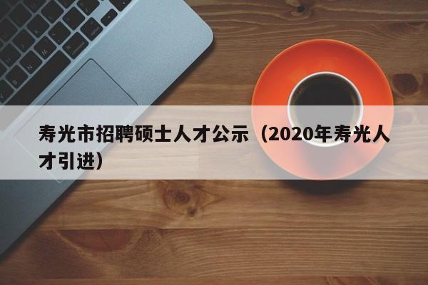 寿光市招聘硕士人才公示（2020年寿光人才引进）-第1张图片-公办高校硕士招聘信息-最新高校硕士招聘信息-公办高校招聘条件