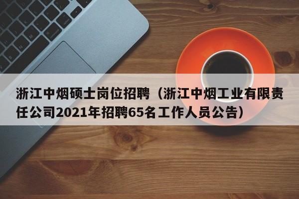 浙江中烟硕士岗位招聘（浙江中烟工业有限责任公司2021年招聘65名工作人员公告）-第1张图片-公办高校硕士招聘信息-最新高校硕士招聘信息-公办高校招聘条件