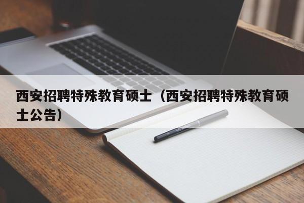 西安招聘特殊教育硕士（西安招聘特殊教育硕士公告）-第1张图片-公办高校硕士招聘信息-最新高校硕士招聘信息-公办高校招聘条件