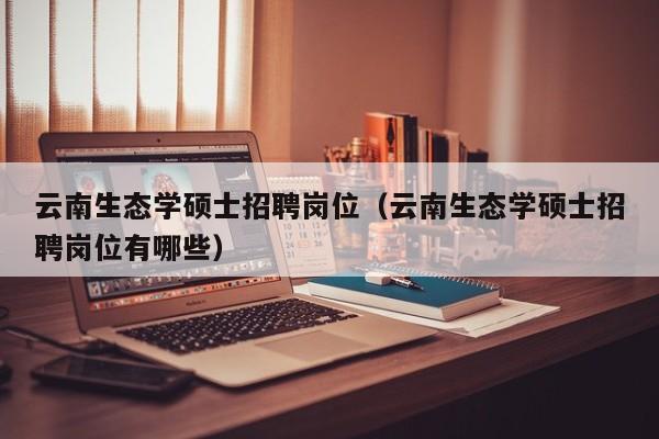 云南生态学硕士招聘岗位（云南生态学硕士招聘岗位有哪些）-第1张图片-公办高校硕士招聘信息-最新高校硕士招聘信息-公办高校招聘条件