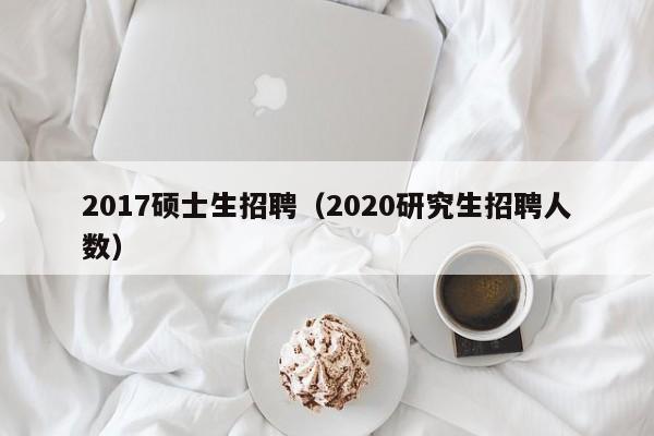 2017硕士生招聘（2020研究生招聘人数）-第1张图片-公办高校硕士招聘信息-最新高校硕士招聘信息-公办高校招聘条件
