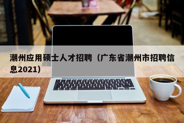 潮州应用硕士人才招聘（广东省潮州市招聘信息2021）-第1张图片-公办高校硕士招聘信息-最新高校硕士招聘信息-公办高校招聘条件