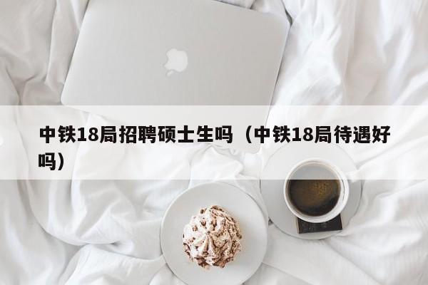 中铁18局招聘硕士生吗（中铁18局待遇好吗）-第1张图片-公办高校硕士招聘信息-最新高校硕士招聘信息-公办高校招聘条件