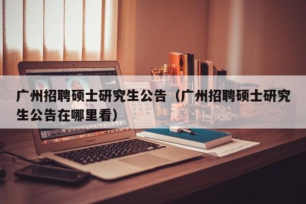 广州招聘硕士研究生公告（广州招聘硕士研究生公告在哪里看）-第1张图片-公办高校硕士招聘信息-最新高校硕士招聘信息-公办高校招聘条件