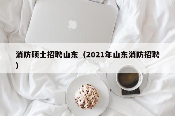 消防硕士招聘山东（2021年山东消防招聘）-第1张图片-公办高校硕士招聘信息-最新高校硕士招聘信息-公办高校招聘条件