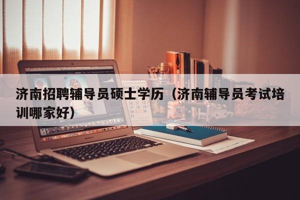 济南招聘辅导员硕士学历（济南辅导员考试培训哪家好）-第1张图片-公办高校硕士招聘信息-最新高校硕士招聘信息-公办高校招聘条件