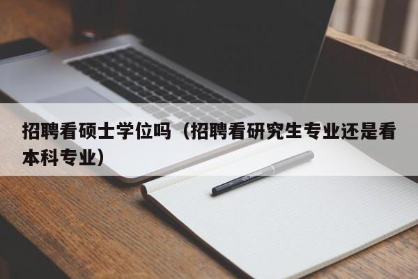招聘看硕士学位吗（招聘看研究生专业还是看本科专业）-第1张图片-公办高校硕士招聘信息-最新高校硕士招聘信息-公办高校招聘条件