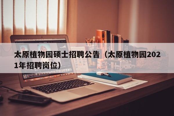 太原植物园硕士招聘公告（太原植物园2021年招聘岗位）-第1张图片-公办高校硕士招聘信息-最新高校硕士招聘信息-公办高校招聘条件