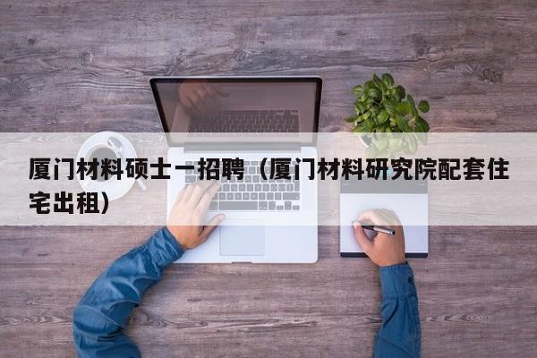 厦门材料硕士一招聘（厦门材料研究院配套住宅出租）-第1张图片-公办高校硕士招聘信息-最新高校硕士招聘信息-公办高校招聘条件
