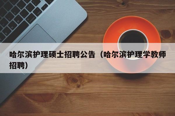 哈尔滨护理硕士招聘公告（哈尔滨护理学教师招聘）-第1张图片-公办高校硕士招聘信息-最新高校硕士招聘信息-公办高校招聘条件