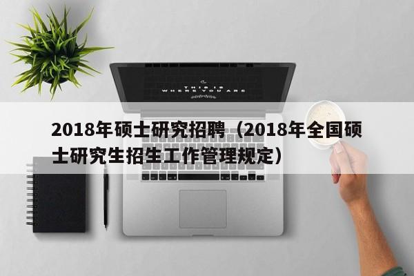2018年硕士研究招聘（2018年全国硕士研究生招生工作管理规定）-第1张图片-公办高校硕士招聘信息-最新高校硕士招聘信息-公办高校招聘条件