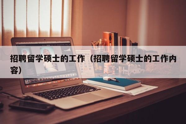 招聘留学硕士的工作（招聘留学硕士的工作内容）-第1张图片-公办高校硕士招聘信息-最新高校硕士招聘信息-公办高校招聘条件