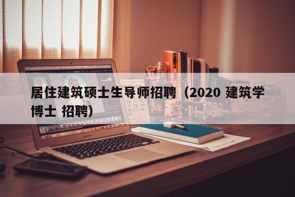 居住建筑硕士生导师招聘（2020 建筑学博士 招聘）-第1张图片-公办高校硕士招聘信息-最新高校硕士招聘信息-公办高校招聘条件