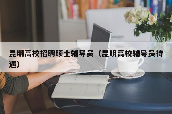 昆明高校招聘硕士辅导员（昆明高校辅导员待遇）-第1张图片-公办高校硕士招聘信息-最新高校硕士招聘信息-公办高校招聘条件