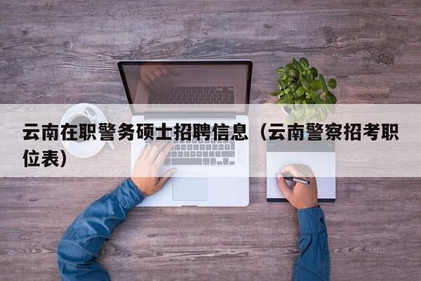 云南在职警务硕士招聘信息（云南警察招考职位表）-第1张图片-公办高校硕士招聘信息-最新高校硕士招聘信息-公办高校招聘条件