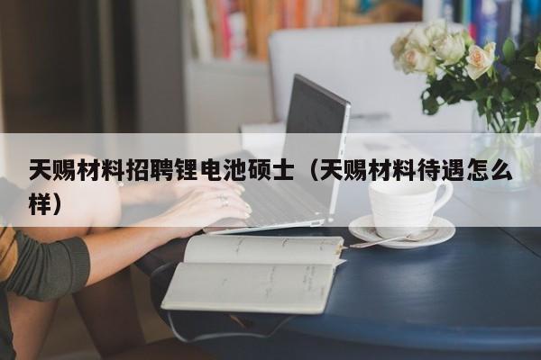 天赐材料招聘锂电池硕士（天赐材料待遇怎么样）-第1张图片-公办高校硕士招聘信息-最新高校硕士招聘信息-公办高校招聘条件