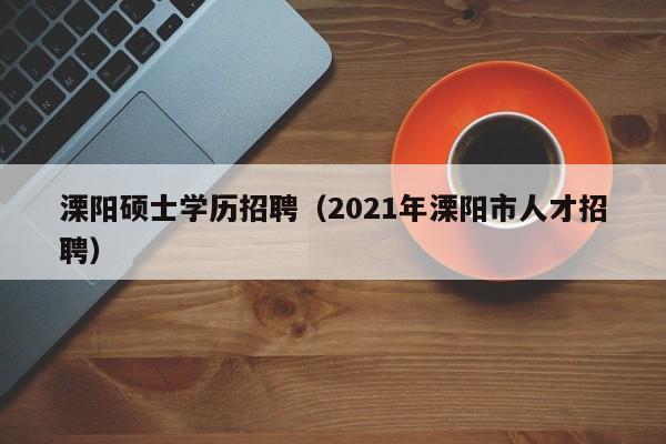 溧阳硕士学历招聘（2021年溧阳市人才招聘）-第1张图片-公办高校硕士招聘信息-最新高校硕士招聘信息-公办高校招聘条件