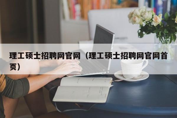 理工硕士招聘网官网（理工硕士招聘网官网首页）-第1张图片-公办高校硕士招聘信息-最新高校硕士招聘信息-公办高校招聘条件