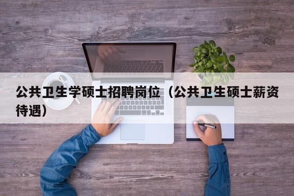 公共卫生学硕士招聘岗位（公共卫生硕士薪资待遇）-第1张图片-公办高校硕士招聘信息-最新高校硕士招聘信息-公办高校招聘条件