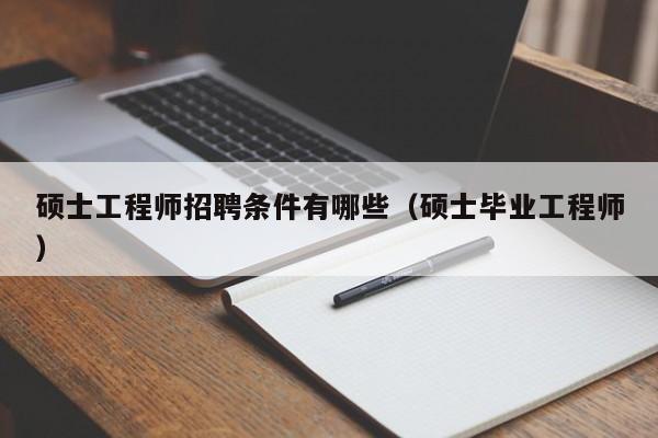 硕士工程师招聘条件有哪些（硕士毕业工程师）-第1张图片-公办高校硕士招聘信息-最新高校硕士招聘信息-公办高校招聘条件