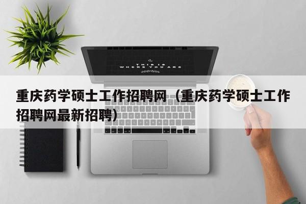 重庆药学硕士工作招聘网（重庆药学硕士工作招聘网最新招聘）-第1张图片-公办高校硕士招聘信息-最新高校硕士招聘信息-公办高校招聘条件