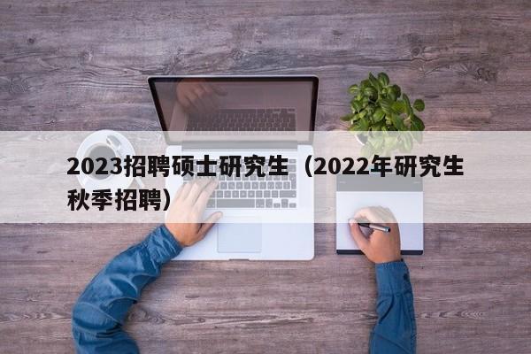 2023招聘硕士研究生（2022年研究生秋季招聘）-第1张图片-公办高校硕士招聘信息-最新高校硕士招聘信息-公办高校招聘条件