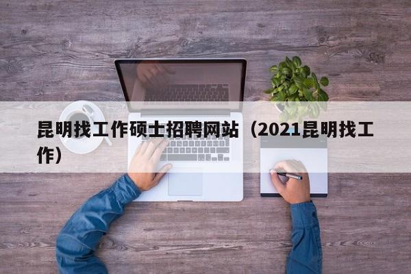 昆明找工作硕士招聘网站（2021昆明找工作）-第1张图片-公办高校硕士招聘信息-最新高校硕士招聘信息-公办高校招聘条件