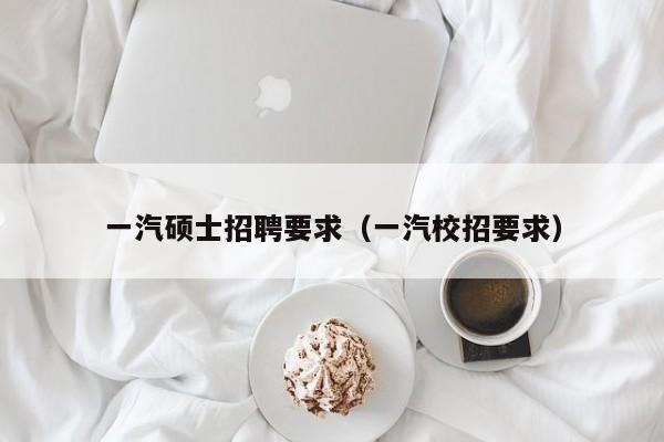 一汽硕士招聘要求（一汽校招要求）-第1张图片-公办高校硕士招聘信息-最新高校硕士招聘信息-公办高校招聘条件
