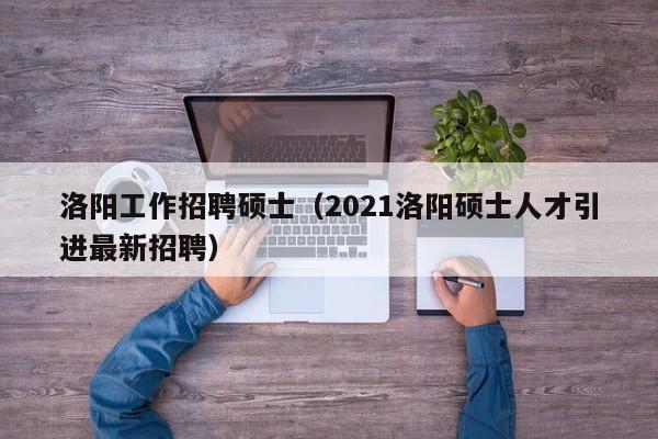 洛阳工作招聘硕士（2021洛阳硕士人才引进最新招聘）-第1张图片-公办高校硕士招聘信息-最新高校硕士招聘信息-公办高校招聘条件