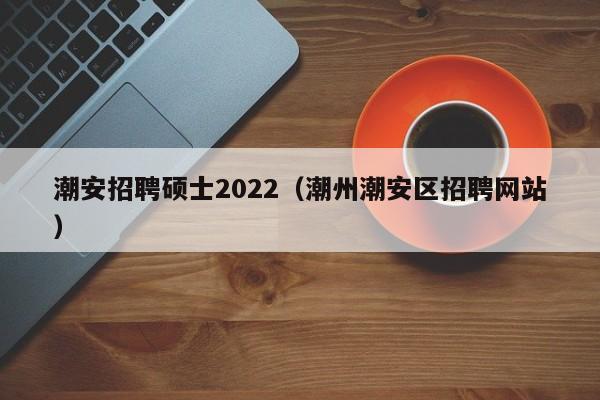 潮安招聘硕士2022（潮州潮安区招聘网站）-第1张图片-公办高校硕士招聘信息-最新高校硕士招聘信息-公办高校招聘条件