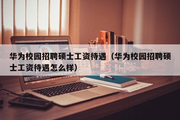 华为校园招聘硕士工资待遇（华为校园招聘硕士工资待遇怎么样）-第1张图片-公办高校硕士招聘信息-最新高校硕士招聘信息-公办高校招聘条件