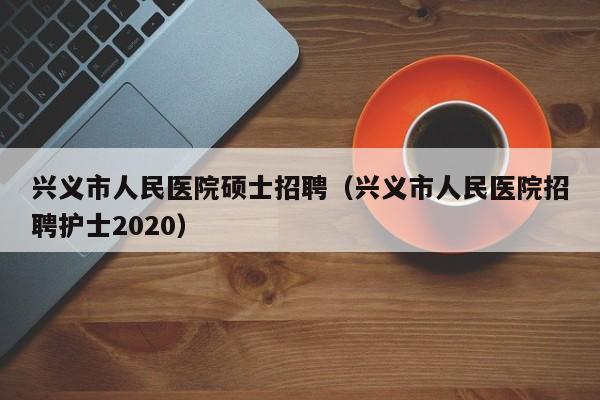 兴义市人民医院硕士招聘（兴义市人民医院招聘护士2020）-第1张图片-公办高校硕士招聘信息-最新高校硕士招聘信息-公办高校招聘条件