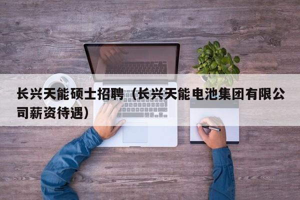 长兴天能硕士招聘（长兴天能电池集团有限公司薪资待遇）-第1张图片-公办高校硕士招聘信息-最新高校硕士招聘信息-公办高校招聘条件