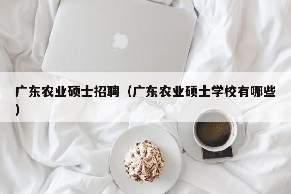 广东农业硕士招聘（广东农业硕士学校有哪些）-第1张图片-公办高校硕士招聘信息-最新高校硕士招聘信息-公办高校招聘条件