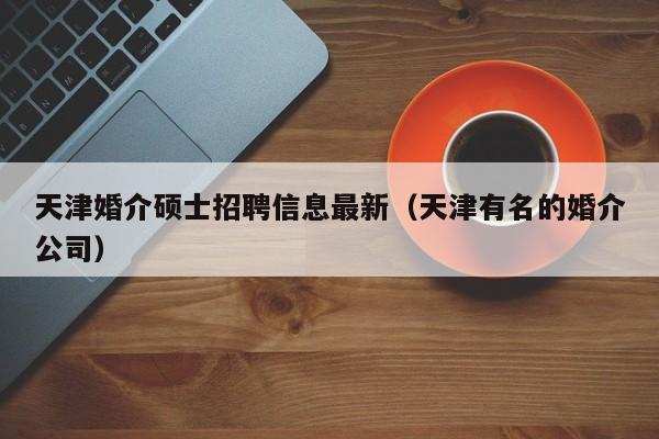 天津婚介硕士招聘信息最新（天津有名的婚介公司）-第1张图片-公办高校硕士招聘信息-最新高校硕士招聘信息-公办高校招聘条件