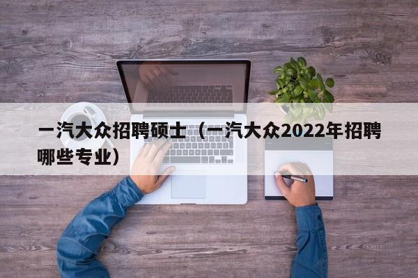 一汽大众招聘硕士（一汽大众2022年招聘哪些专业）-第1张图片-公办高校硕士招聘信息-最新高校硕士招聘信息-公办高校招聘条件
