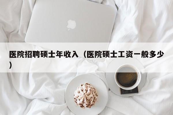 医院招聘硕士年收入（医院硕士工资一般多少）-第1张图片-公办高校硕士招聘信息-最新高校硕士招聘信息-公办高校招聘条件