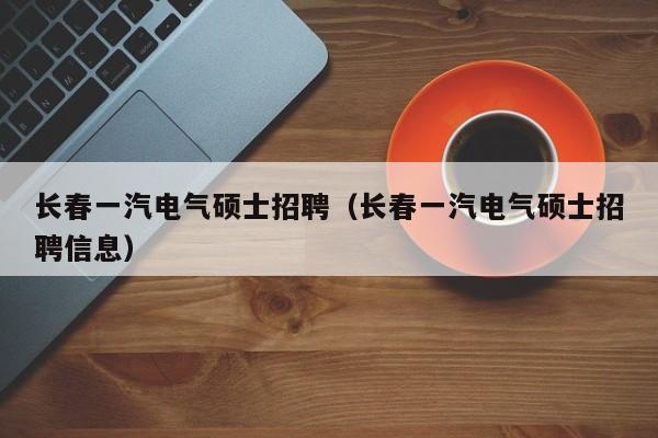 长春一汽电气硕士招聘（长春一汽电气硕士招聘信息）-第1张图片-公办高校硕士招聘信息-最新高校硕士招聘信息-公办高校招聘条件