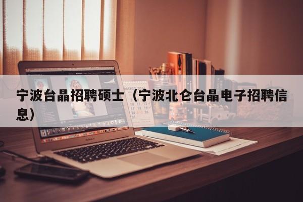 宁波台晶招聘硕士（宁波北仑台晶电子招聘信息）-第1张图片-公办高校硕士招聘信息-最新高校硕士招聘信息-公办高校招聘条件